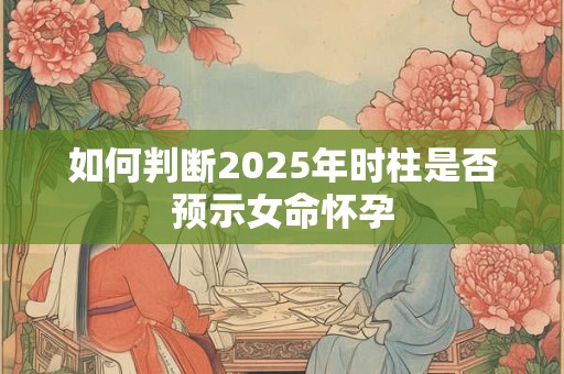 如何判断2025年时柱是否预示女命怀孕