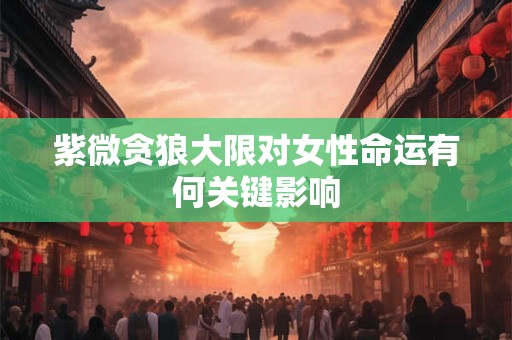 紫微贪狼大限对女性命运有何关键影响