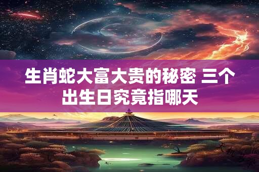 生肖蛇大富大贵的秘密 三个出生日究竟指哪天