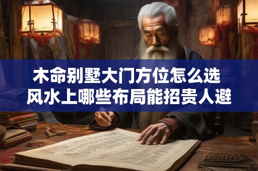 木命别墅大门方位怎么选 风水上哪些布局能招贵人避煞气