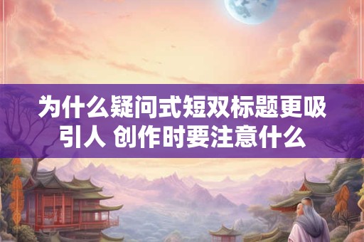 为什么疑问式短双标题更吸引人 创作时要注意什么