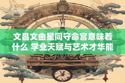 文昌文曲星同守命宫意味着什么 学业天赋与艺术才华能否兼得