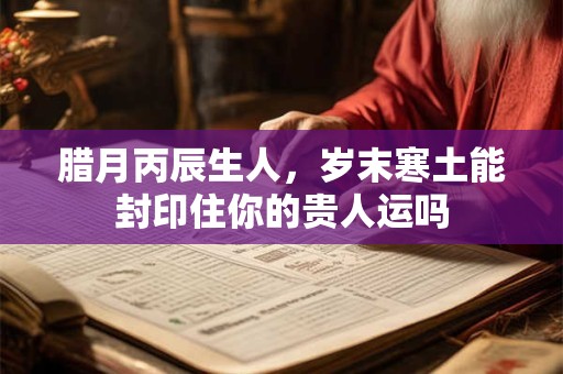 腊月丙辰生人，岁末寒土能封印住你的贵人运吗