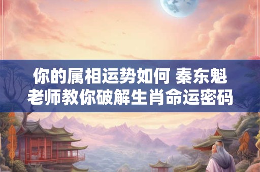 你的属相运势如何 秦东魁老师教你破解生肖命运密码