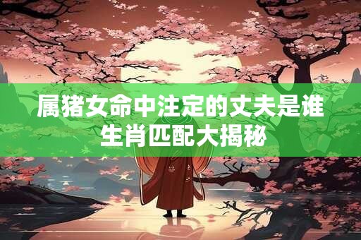 属猪女命中注定的丈夫是谁 生肖匹配大揭秘