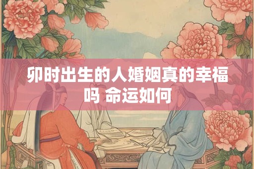 卯时出生的人婚姻真的幸福吗 命运如何