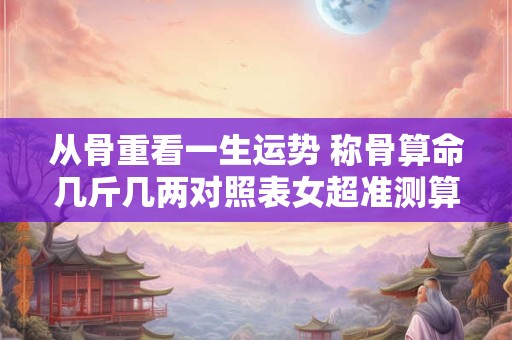 从骨重看一生运势 称骨算命几斤几两对照表女超准测算