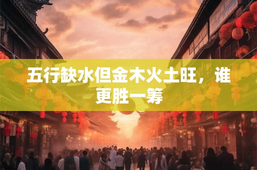 详细阅读:五行缺水但金木火土旺,谁更胜一筹 五行缺水但金木火土旺,谁更胜一筹