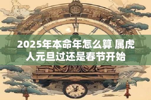 2025年本命年怎么算 属虎人元旦过还是春节开始 2025年本命年怎么算 属虎人元旦过还是春节开始