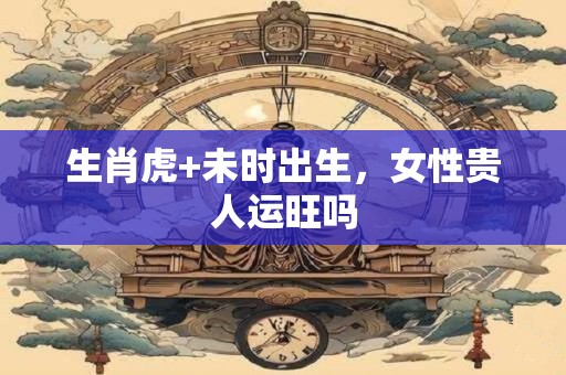 生肖虎+未时出生，女性贵人运旺吗