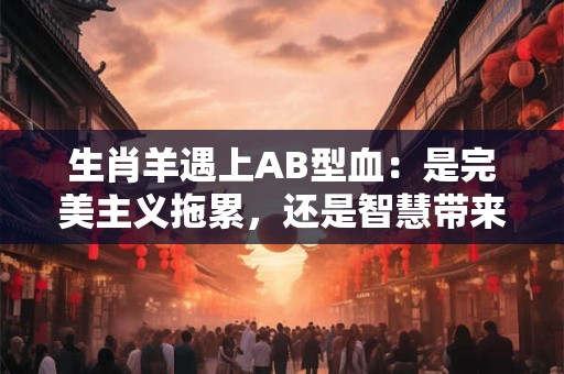 生肖羊遇上AB型血:是完美主义拖累,还是智慧带来机遇 生肖羊遇上AB型血:是完美主义拖累,还是智慧带来机遇