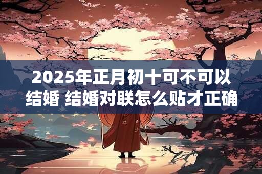 2025年正月初十可不可以结婚 结婚对联怎么贴才正确