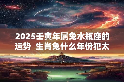 2025壬寅年属兔水瓶座的运势  生肖兔什么年份犯太岁