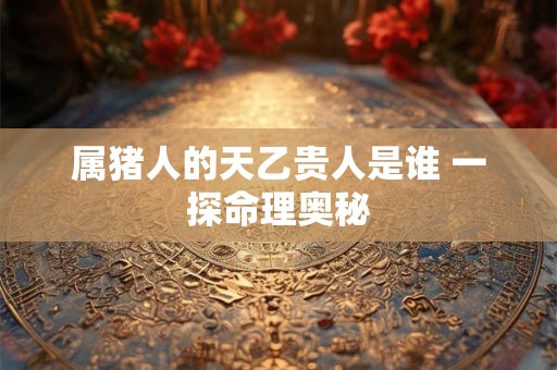 属猪人的天乙贵人是谁 一探命理奥秘 属猪人的天乙贵人是谁 一探命理奥秘