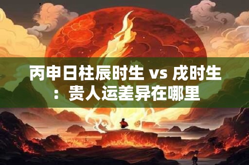 丙申日柱辰时生 vs 戌时生：贵人运差异在哪里