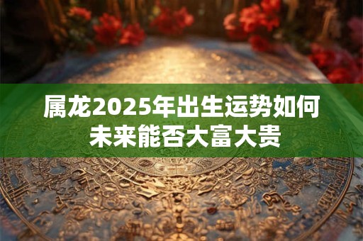 属龙2025年出生运势如何 未来能否大富大贵