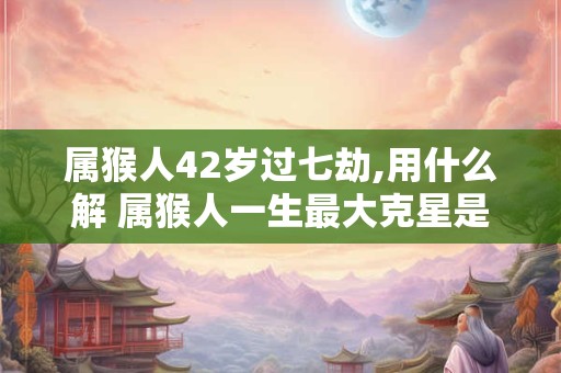 属猴人42岁过七劫,用什么解 属猴人一生最大克星是谁