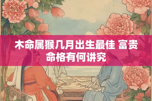 木命属猴几月出生最佳 富贵命格有何讲究