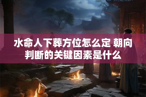 水命人下葬方位怎么定 朝向判断的关键因素是什么