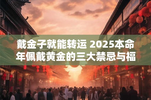 戴金子就能转运 2025本命年佩戴黄金的三大禁忌与福运指南