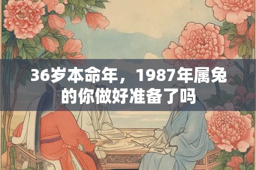 36岁本命年，1987年属兔的你做好准备了吗