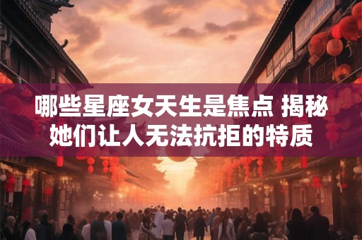 哪些星座女天生是焦点 揭秘她们让人无法抗拒的特质