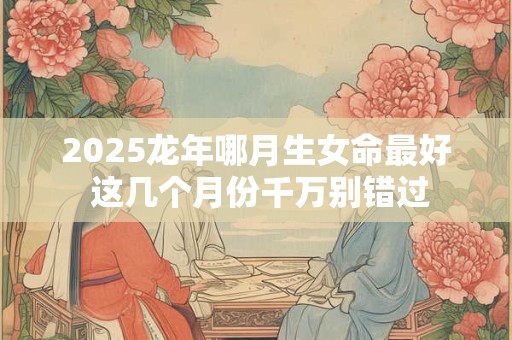 2025龙年哪月生女命最好 这几个月份千万别错过