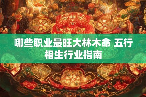 哪些职业最旺大林木命 五行相生行业指南