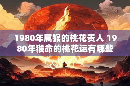 1980年属猴的桃花贵人 1980年猴命的桃花运有哪些