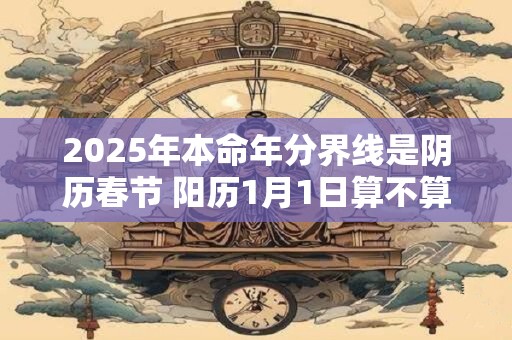 2025年本命年分界线是阴历春节 阳历1月1日算不算
