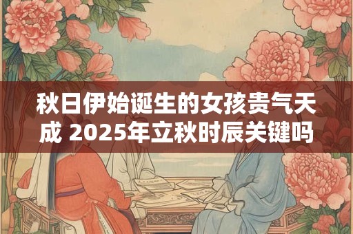 秋日伊始诞生的女孩贵气天成 2025年立秋时辰关键吗