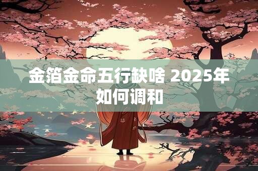 金箔金命五行缺啥 2025年如何调和 金箔金命五行缺啥 2025年如何调和