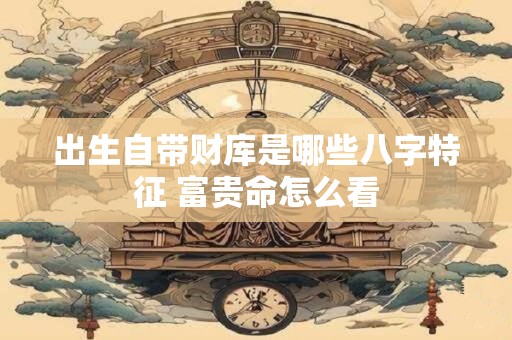出生自带财库是哪些八字特征 富贵命怎么看