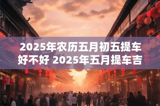 2026年农历五月初五提车好不好 2026年五月提车吉日一览！