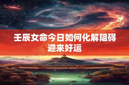 壬辰女命今日如何化解阻碍迎来好运