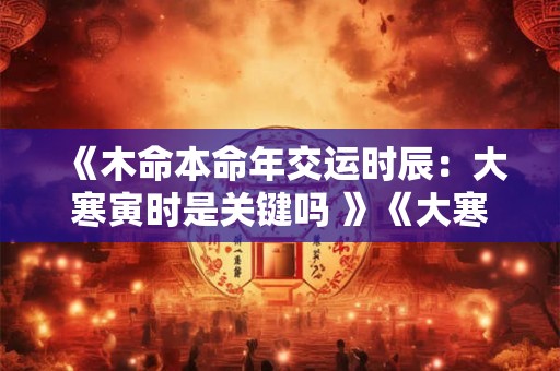 《木命本命年交运时辰：大寒寅时是关键吗 》《大寒寅时，木命之人本命年真的交运 》