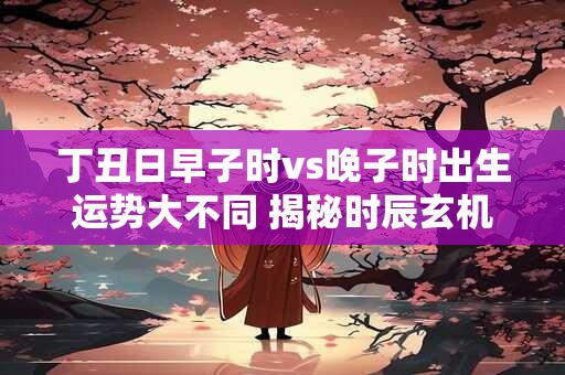 丁丑日早子时vs晚子时出生运势大不同 揭秘时辰玄机