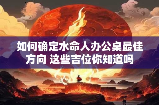 如何确定水命人办公桌最佳方向 这些吉位你知道吗