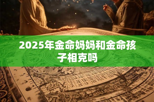 2025年金命妈妈和金命孩子相克吗 2025年金命妈妈和金命孩子相克吗