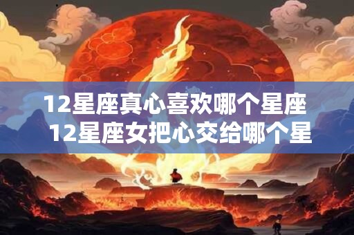 12星座真心喜欢哪个星座  12星座女把心交给哪个星座男