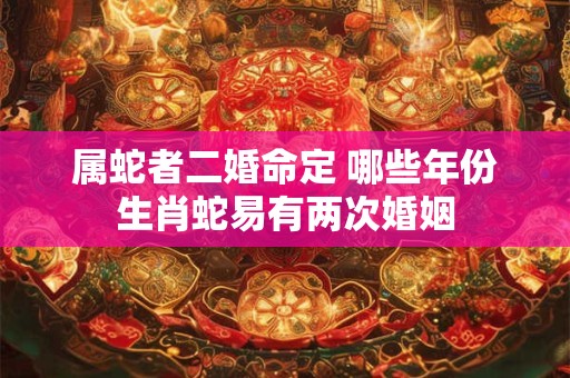 属蛇者二婚命定 哪些年份生肖蛇易有两次婚姻