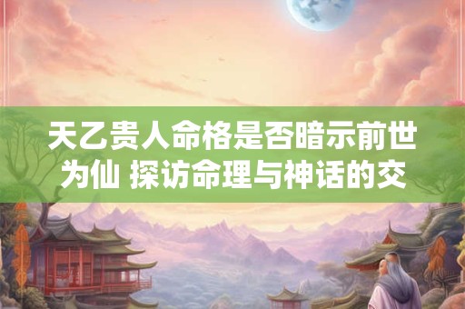 天乙贵人命格是否暗示前世为仙 探访命理与神话的交织之谜