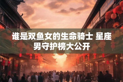 谁是双鱼女的生命骑士 星座男守护榜大公开