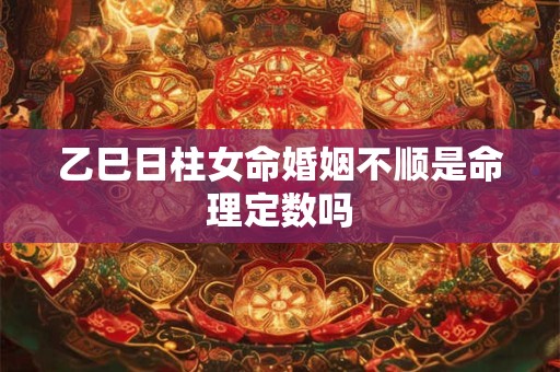 乙巳日柱女命婚姻不顺是命理定数吗