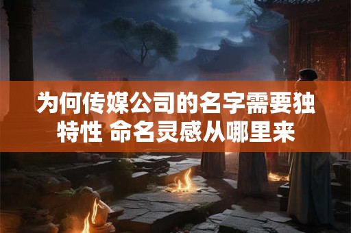为何传媒公司的名字需要独特性 命名灵感从哪里来