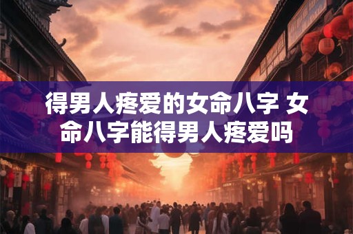 得男人疼爱的女命八字 女命八字能得男人疼爱吗