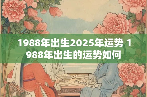 1988年出生2025年运势 1988年出生的运势如何 1988年出生2025年运势 1988年出生的运势如何