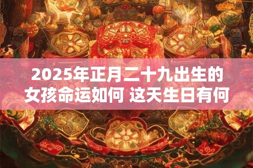 2025年正月二十九出生的女孩命运如何 这天生日有何特别寓意