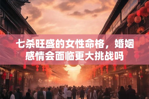 七杀旺盛的女性命格，婚姻感情会面临更大挑战吗