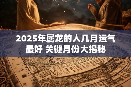 2025年属龙的人几月运气最好 关键月份大揭秘 2025年属龙的人几月运气最好 关键月份大揭秘